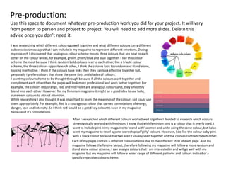 Pre-production:
Use this space to document whatever pre-production work you did for your project. It will vary
from person to person and project to project. You will need to add more slides. Delete this
advice once you don’t need it.
I was researching which different colours go well together and what different colours carry different
subconscious messages that I can include in my magazine to represent different emotions. During
my research I discovered that analogous colour scheme means three colours that are next to each
other on the colour wheel, for example, green, green/blue and blue together. I like this colour
scheme the most because I think random bold colours next to each other, like a triadic colour
scheme, the three colours opposite each other, I think the colours look to random and stand alone,
looking in effective. I think if the colours have links then they can look effective together but,
personally I prefer colours that share the same tints and shades of colours.
I want my colour scheme to be thought through because if all the colours work together and
compliment each other then the pages will look more professional and work better together. For
example, the colours red/orange, red, and red/violet are analogous colours and, they smoothly
blend into each other. However, for my feminism magazine it might be a good idea to use bold,
statement colours to attract attention.
While researching I also thought it was important to learn the meanings of the colours so I could use
them appropriately. For example, Red is a courageous colour that carries connotations of energy,
danger, love and intensity. So I think red would be a good key colour to have in my magazine
because of it’s connotations.
After I researched which different colours worked well together I decided to research which colours
stereotypically worked with feminism. I know that with feminism pink is a colour that is overly used. I
want to include pink in my magazine to ’stand with’ women and unite using the same colour, but I also
want my magazine to rebel against stereotypical ‘girly’ colours. However, I do like the colour baby pink
with a black colour because the two aren’t usually seen together and the colours contradict each other.
Each of my pages contain a different colour scheme due to the different style of each page. And my
magazine follows the fanzine layout, therefore following my magazine will follow a more random and
stand alone colour scheme, I can analyze colours that I am interested in and will go well with my
magazine but my magazine will follow a wider range of different patterns and colours instead of a
specific repetitive colour scheme.
 