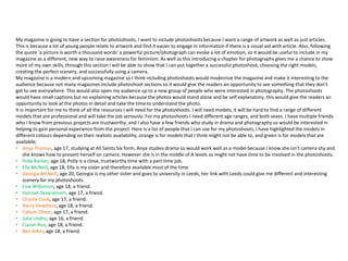 My magazine is going to have a section for photoshoots, I want to include photoshoots because I want a range of artwork as well as just articles.
This is because a lot of young people relate to artwork and find it easier to engage in information if there is a visual aid with article. Also, following
the quote ‘a picture is worth a thousand words’ a powerful picture/photograph can evoke a lot of emotion, so it would be useful to include in my
magazine as a different, new way to raise awareness for feminism. As well as this introducing a chapter for photographs gives me a chance to show
more of my own skills, through this section I will be able to show that I can put together a successful photoshoot, choosing the right models,
creating the perfect scenery, and successfully using a camera.
My magazine is a modern and upcoming magazine so I think including photoshoots would modernize the magazine and make it interesting to the
audience because not many magazines include photoshoot sections so it would give the readers an opportunity to see something that they don’t
get to see everywhere. This would also open my audience up to a new group of people who were interested in photography. The photoshoots
would have small captions but no explaining articles because the photos would stand alone and be self explanatory, this would give the readers an
opportunity to look at the photos in detail and take the time to understand the photo.
It is important for me to think of all the resources I will need for the photoshoots. I will need models, it will be hard to find a range of different
models that are professional and will take the job seriously. For my photoshoots I need different age ranges, and both sexes. I have multiple friends
who I know from previous projects are trustworthy, and I also have a few friends who study in drama and photography so would be interested in
helping to gain personal experience from the project. Here is a list of people that I can use for my photoshoots, I have highlighted the models in
different colours depending on their realistic availability, orange is for models that I think might not be able to, and green is for models that are
available;
• Anya Thomas, age 17, studying at All Saints Six form, Anya studies drama so would work well as a model because I know she isn’t camera shy and
she knows how to present herself on camera. However she is in the middle of A levels so might not have time to be involved in the photoshoots.
• Polly Barker, age 18, Polly is a close, trustworthy time with a part time job.
• Ella McNeill, age 18, Ella is my sister and therefore available most of the time
• Georgia McNeill, age 20, Georgia is my other sister and goes to university in Leeds, her link with Leeds could give me different and interesting
scenery for my photoshoots.
• Evie Wilkinson, age 18, a friend.
• Hannah Sevaratnam, age 17, a friend.
• Charlie Cook, age 17, a friend.
• Harry Hewitson, age 18, a friend.
• Callum Oliver, age 17, a friend.
• Julia Undro, age 16, a friend.
• Ciaran Roe, age 18, a friend.
• Ben Atkin, age 18, a friend.
 