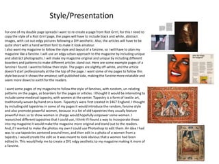 For one of my double page spreads I want to re-create a page from Riot Grrrl, for this I need to
copy the style of a Riot Grrrl page, the pages will have to include black and white, abstract
images, with cut out-edgy pictures following a DIY aesthetic. Also, the articles will have to be
quite short with a hand written font to make it look amateur.
I also want my magazine to follow the style and layout of a fanzine, so I will have to plan my
magazine like a fanzine. I will use an edgy-urban approach to the magazine by including unique
and abstract photographs. I will make my magazine original and unique by including different
boarders and patterns to make different articles stand out. Here are some example pages of a
fanzine I found. I want to follow their style. The pages are slightly off-white, and the article
doesn’t start professionally at the the top of the page. I want some of my pages to follow this
style because it shows the amateur, self-published side, making the fanzine more relatable and
seem more down to earth for the readers.
I want some pages of my magazine to follow the style of fanzines, with random, un-relating
patterns on the pages, as boarders for the pages or articles. I thought it would be interesting to
include some medieval tapestry, with women at the center. Tapestry is a form of textile art,
traditionally woven by hand on a loom. Tapestry's were first created in 1467 England. I thought
by including old tapestries in some of my pages it would introduce the random, fanzine style
and also promote powerful women, because in a lot of old tapestries they usually feature
powerful men so to show women in charge would hopefully empower some women. I
researched different tapestries that I could use, I think if I found a way to incorporate these
into my magazine it would make the magazine more original and stand out to the readers.
And, if I wanted to make the photos my own I could use Photoshop to edit them. An idea I had
was to use tapestries centered around men, and then edit in a photo of a women from a
tapestry. I would create the edit so it was meant to look obvious that a women had been
edited in. This would help me to create a DIY, edgy aesthetic to my magazine making it more of
a fanzine.
Style/Presentation
 