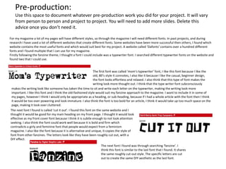 Pre-production:
Use this space to document whatever pre-production work you did for your project. It will vary
from person to person and project to project. You will need to add more slides. Delete this
advice once you don’t need it.
For my magazine a lot of my pages will have different styles, so through the magazine I will need different fonts. In past projects, and during
research I have used a lot of different websites that create different fonts. Some websites have been more successful then others, I found which
website contains the most useful fonts and which would suit best for my project. A website called ‘Dafonts’ contains over a hundred different
fonts and I found multiple that I can use for my magazine.
Firstly following the fanzine theme, I thought a font I could include was a typewriter font. I searched different typewriter fonts on the website and
found two that I could use.
The first font was called ‘mom’s typewriter’ font, I like this font because I like the
old, 80’s style it connotes, I also like it because I like the casual, beginner design,
the font looks effortless and relaxed. I also think that this type of font makes the
writing look more thought out. I think that the type writer font subconsciously
makes the writing look like someone has taken the time to sit and write each letter on the typewriter, making the writing look more
important. I like this font and I think the old-fashioned style would suit my fanzine approach to the magazine. I want to include it in some of
my pages, however I think I would only be appropriate as a heading, or sub-heading, because if I had a whole article with the font then I think
it would be too over powering and look immature. I also think the font is too bold for an article, I think it would take up too much space on the
page, making it look over cluttered.
The next font I found is called ‘cut it out’. I found this font on the same website and I
thought it would be good for my main heading on my front page. I thought it would look
effective as my front cover font because I think it is subtle enough to not look attention
seeking. I also think the font could work well because it is bold and firm which
contradicts a girly and feminine font that people would expect from a feminism
magazine. I also like the font because it is alternative and unique, it copies the style of
font from other fanzines. The letters look like they have been roughly cut out, with a
DIY effect.
The next font I found was through searching ‘fanzine’. I
think this font is similar to the last font that I found. It shares
the same roughly cut-out style. The specific letters are cut
out to create the same DIY aesthetic as the last font.
 