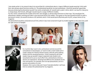 I also spoke earlier in my research about my second idea for a photoshoot about a range of different people wearing t-shirts with
their own phrases about feminism written on. This photoshoot would be my main photoshoot. I think this would be a good idea
because producing the photoshoot wouldn’t be overly complicated, all I would need is; plain t-shirts, which I can buy for a low price
in cheap shops, like Primark, although it would require a range of different models.
For the t-shirts I would have the models write their own thought, or phrase about feminism on their tops. This would give the
photoshoot a deeper meaning and make a more personal link for the readers. The quotes on the tops would be written on with a
permanent marker, this would introduce a DIY aesthetic which I think would work effectively with my DIY, unique theme of my
magazine.
The photoshoot would be conducted around York, where it was most convenient to get my models together at the same time, with
the right amount of daylight.
For my third idea I want to do a photoshoot centred around the
contradiction of stereotypes, so I want to take a male model and re
create a photo of a famous women actress, with the same makeup,
clothes and the sexualised position. I think creating this will show
readers how we wouldn’t expect respected male models to be
sexualised and to put as much effort into a photoshoot as famous
women are expected to. Showing how different the standards are for
men and women. For example, here are two photoshoots, one of a
women and another of a man.
However, this is just an idea and I haven’t decided whether I will have
time to conduct this photoshoot for my magazine.
 