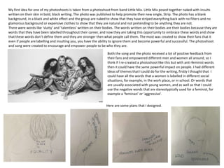 Both the song and the photo received a lot of positive feedback from
their fans and empowered different men and women all around, so I
think if I re-created a photoshoot like this but with anti-feminist words
then it could have the same powerful impact on people. I had different
ideas of themes that I could do for the writing, firstly I thought that I
could have all the words that a women is labelled in different social
situations, for example, in the work place, or in school. Or words that
are usually associated with young women, and as well as that I could
use the negative words that are stereotypically used for a feminist, for
example a ‘feminazi’ or ‘aggressive’.
My first idea for one of my photoshoots is taken from a photoshoot from band Little Mix. Little Mix posed together naked with insults
written on their skin in bold, black writing. The photo was published to help promote their new single, Strip. The photo has a blank
background, in a black and white effect and the group are naked to show that they have striped everything back with no filters and no
glamorous background or expensive clothes to show that they are natural and not pretending to be anything they are not.
There were words like ‘slutty’ and ‘talentless’ written on their bodies. The words written on their bodies are their bodies because they are
words that they have been labelled throughout their career, and now they are taking this opportunity to embrace these words and show
that these words don’t define them and they are stronger then what people call them. The most was created to show their fans that it
even if people are labelling and insulting you, you have the ability to ignore them and become powerful and successful. The photoshoot
and song were created to encourage and empower people to be who they are.
Here are some plans that I designed.
 