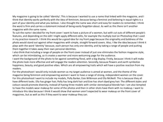 My magazine is going to be called ‘Identity’. This is because I wanted to use a name that linked with the magazine, and I
think that identity works perfectly with the idea of feminism, because being a feminist and believing in equal rights is a
part of your identity and what you believe. I also thought the name was short and easy for readers to remember, I think
the word is firm and carries a statement instead of being easily forgotten about. As well as this there isn’t another
magazine with the same name.
To suit the name I decided for my front cover I want to have a picture of a women, but with cut outs of different people’s
features, and depending on the edit I might apply different edits, for example the multiply tool on Photoshop that I used
in my practice research. I think this would be a good idea for my front page because the originality and boldness of the
photo would stand out against other magazines with simple, straight forward covers. Also, I like the idea because I think it
plays with the word ‘identity’ because, each person has only one identity, and by taking a range of people and putting
them together it takes away their own personal identities.
I also think that including a range of people on the front cover instead of just one eliminates the fashion magazine style,
which can be intimidating, so it creates a warmer and more welcoming page for the audience.
I want the background of the photo to be against something floral, with a big display. Firstly, because I think it will make
the photo look more effective and will engage the readers attention. Secondly, because flowers and earth symbolize
happiness, beauty, and good positive vibes. Which are all empowering traits which will have a positive reaction from my
readers.
For the photoshoot I would only include women as my target audience is aimed at women, and the theme of the
magazine being feminism and empowering women I want to have a range of strong, independent women on the cover.
For this photoshoot I want to include my models, Polly Barker, Evie Wilkinson and Ella McNeill. This is because they all
have different looks. Ella has ginger hair, Polly has long dark hair and Evie has short dyed grey hair. The different styles and
colours would promote diversity, instead of having three models with similar stereotypical blonde hair. I am also tempted
to have the models wear makeup for some of the photos and then in other shots have them with no makeup. I want to
introduce this idea because I think it would show that women aren’t expected to wear makeup on the front cover of
magazines, but as well as this if they want to wear makeup they can.
 
