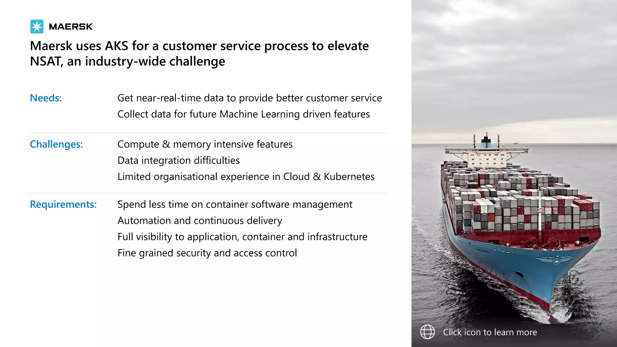 Maersk uses AKS for a customer service process to elevate
NSAT, an industry-wide challenge
Needs: Get near-real-time data to provide better customer service
Collect data for future Machine Learning driven features
Challenges: Compute & memory intensive features
Data integration difficulties
Limited organisational experience in Cloud & Kubernetes
Requirements: Spend less time on container software management
Automation and continuous delivery
Full visibility to application, container and infrastructure
Fine grained security and access control
Click icon to learn more
 