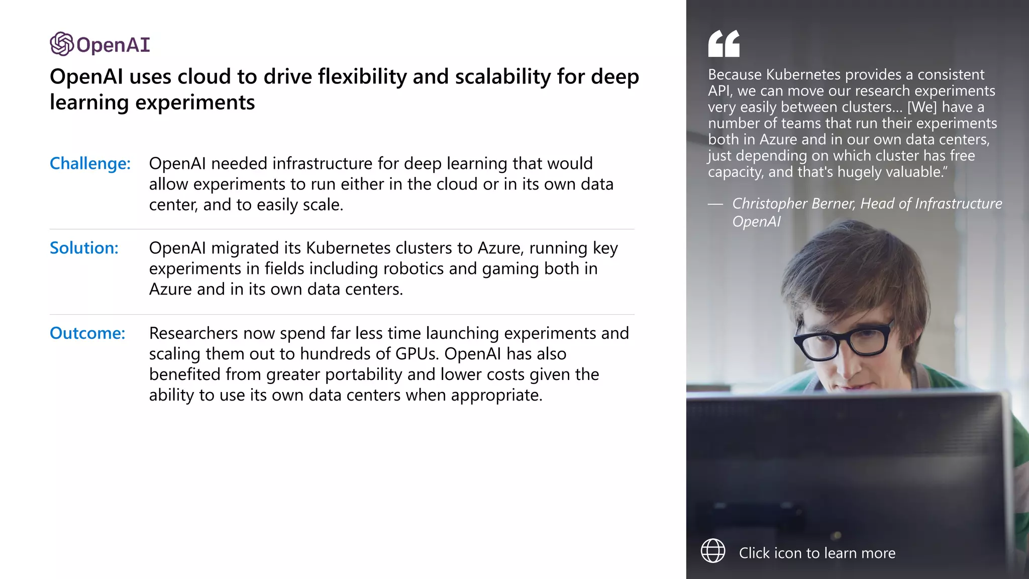 OpenAI uses cloud to drive flexibility and scalability for deep
learning experiments
Challenge: OpenAI needed infrastructure for deep learning that would
allow experiments to run either in the cloud or in its own data
center, and to easily scale.
Solution: OpenAI migrated its Kubernetes clusters to Azure, running key
experiments in fields including robotics and gaming both in
Azure and in its own data centers.
Outcome: Researchers now spend far less time launching experiments and
scaling them out to hundreds of GPUs. OpenAI has also
benefited from greater portability and lower costs given the
ability to use its own data centers when appropriate.
Because Kubernetes provides a consistent
API, we can move our research experiments
very easily between clusters… [We] have a
number of teams that run their experiments
both in Azure and in our own data centers,
just depending on which cluster has free
capacity, and that's hugely valuable.”
— Christopher Berner, Head of Infrastructure
OpenAI
“
Click icon to learn more
 
