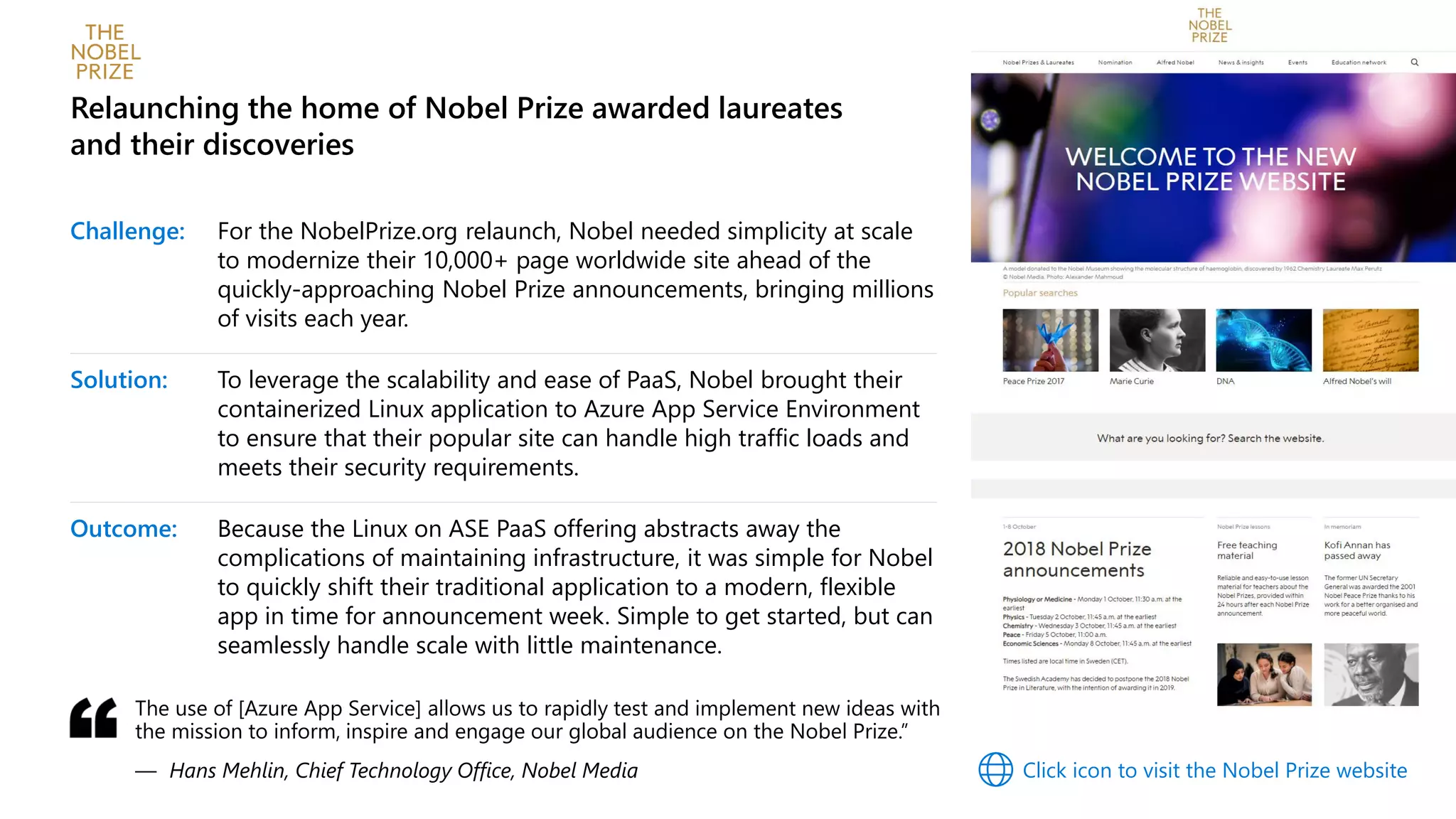 Challenge: For the NobelPrize.org relaunch, Nobel needed simplicity at scale
to modernize their 10,000+ page worldwide site ahead of the
quickly-approaching Nobel Prize announcements, bringing millions
of visits each year.
Solution: To leverage the scalability and ease of PaaS, Nobel brought their
containerized Linux application to Azure App Service Environment
to ensure that their popular site can handle high traffic loads and
meets their security requirements.
Outcome: Because the Linux on ASE PaaS offering abstracts away the
complications of maintaining infrastructure, it was simple for Nobel
to quickly shift their traditional application to a modern, flexible
app in time for announcement week. Simple to get started, but can
seamlessly handle scale with little maintenance.
Relaunching the home of Nobel Prize awarded laureates
and their discoveries
The use of [Azure App Service] allows us to rapidly test and implement new ideas with
the mission to inform, inspire and engage our global audience on the Nobel Prize.”
— Hans Mehlin, Chief Technology Office, Nobel Media Click icon to visit the Nobel Prize website
 
