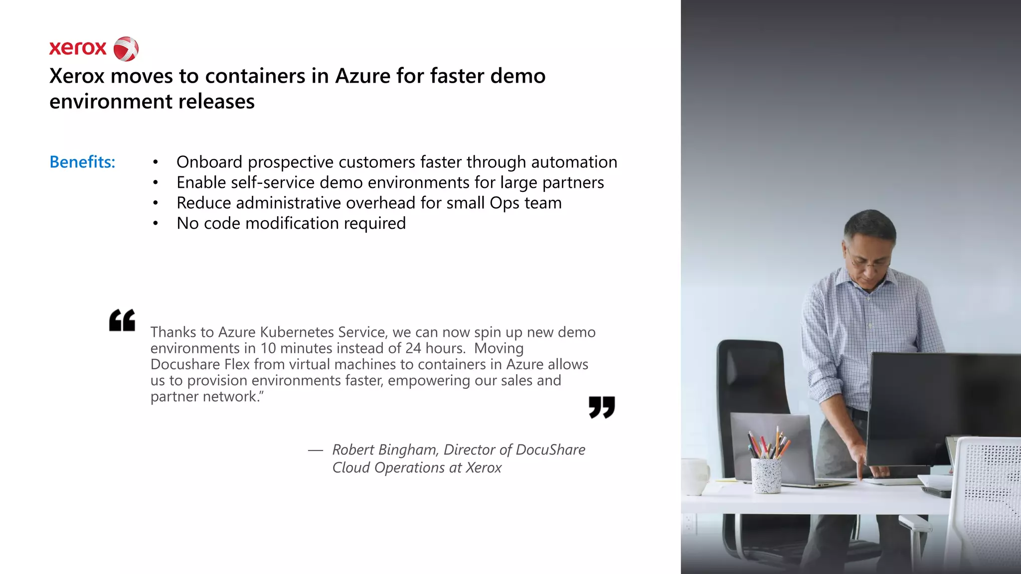 Benefits: • Onboard prospective customers faster through automation
• Enable self-service demo environments for large partners
• Reduce administrative overhead for small Ops team
• No code modification required
Xerox moves to containers in Azure for faster demo
environment releases
Thanks to Azure Kubernetes Service, we can now spin up new demo
environments in 10 minutes instead of 24 hours. Moving
Docushare Flex from virtual machines to containers in Azure allows
us to provision environments faster, empowering our sales and
partner network.”
— Robert Bingham, Director of DocuShare
Cloud Operations at Xerox
 