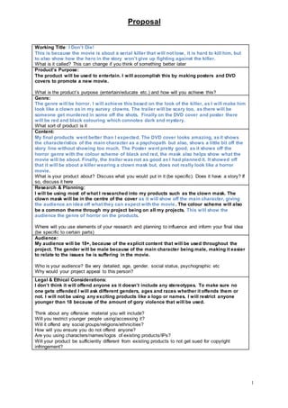 Proposal
1
Working Title: I Don’t Die!
This is because the movie is about a serial killer that will not lose, it is hard to kill him, but
to also show how the hero in the story won’t give up fighting against the killer.
What is it called? This can change if you think of something better later
Product’s Purpose:
The product will be used to entertain. I will accomplish this by making posters and DVD
covers to promote a new movie.
What is the product’s purpose (entertain/educate etc.) and how will you achieve this?
Genre:
The genre will be horror. I will achieve this based on the look of the killer, as I will make him
look like a clown as in my survey clowns. The trailer will be scary too, as there will be
someone get murdered in some off the shots. Finally on the DVD cover and poster there
will be red and black colouring which connotes dark and mystery.
What sort of product is it
Content:
My final products went better than I expected. The DVD cover looks amazing, asit shows
the characteristics of the main character as a psychopath but also, shows a little bit off the
story line without showing too much. The Poster went pretty good, as it shows off the
horror genre with the colour scheme of black and red, the mask also helps show what the
movie will be about. Finally, the trailer was not as good as I had planned it. It showed off
that it will be about a killer wearing a clown mask but, does not really look like a horror
movie.
What is your product about? Discuss what you would put in it (be specific). Does it have a story? If
so, discuss it here
Research & Planning:
I will be using most of what I researched into my products such as the clown mask. The
clown mask will be in the centre of the cover as it will show off the main character, giving
the audience an idea off what they can expect with the movie. The colour scheme will also
be a common theme through my project being on all my projects. This will show the
audience the genre of horror on the products.
Where will you use elements of your research and planning to influence and inform your final idea
(be specific to certain parts)
Audience:
My audience will be 18+, because of the explicit content that will be used throughout the
project. The gender will be male because of the main character being male, making it easier
to relate to the issues he is suffering in the movie.
Who is your audience? Be very detailed; age, gender, social status, psychographic etc
Why would your project appeal to this person?
Legal & Ethical Considerations:
I don’t think it will offend anyone as it doesn’t include any stereotypes. To make sure no
one gets offended I will ask different genders, ages and races whether it offends them or
not. I will not be using any exciting products like a logo or names. I will restrict anyone
younger than 18 because of the amount of gory violence that will be used.
Think about any offensive material you will include?
Will you restrict younger people using/accessing it?
Will it offend any social groups/religions/ethnicities?
How will you ensure you do not offend anyone?
Are you using characters/names/logos of existing products/IPs?
Will your product be sufficiently different from existing products to not get sued for copyright
infringement?
 