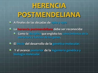 HERENCIA
POSTMENDELIANA
A finales de las décadas de 1960 y 1970
La herencia postmendeliana debe ser reconocida:
Como la disciplina que engloba los conocimientos de la
estructura y función de los genes.
El inicio del desarrollo de la genética molecular.
Y el avance posterior de la ingeniería genética y
biología molecular.
 