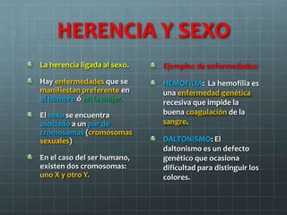HERENCIA Y SEXO
La herencia ligada al sexo.
Hay enfermedades que se
manifiestan preferente en
el hombre ó en la mujer.
El sexo se encuentra
asociado a un par de
cromosomas (cromosomas
sexuales)
En el caso del ser humano,
existen dos cromosomas:
uno X y otro Y.
Ejemplos de enfermedades:
HEMOFILIA: La hemofilia es
una enfermedad genética
recesiva que impide la
buena coagulación de la
sangre.
DALTONISMO: El
daltonismo es un defecto
genético que ocasiona
dificultad para distinguir los
colores.
 
