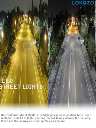 LED
STREET LIGHTS
Conventional street lights with high power consumption have been
replaced with LED (light emitting diode) lamps across the country,
these are the energy efficient lighting equipment.
 