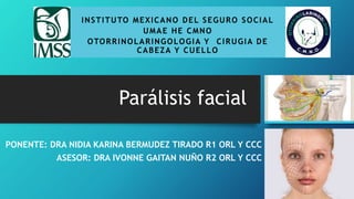 Parálisis facial
INSTITUTO MEXICANO DEL SEGURO SOCIAL
UMAE HE CMNO
OTORRINOLARINGOLOGIA Y CIRUGIA DE
CABEZA Y CUELLO
PONENTE: DRA NIDIA KARINA BERMUDEZ TIRADO R1 ORL Y CCC
ASESOR: DRA IVONNE GAITAN NUÑO R2 ORL Y CCC
 