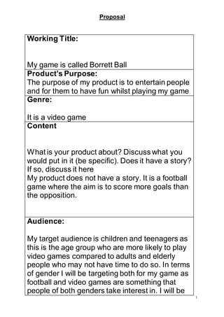 Proposal
1
Working Title:
My game is called Borrett Ball
Product’s Purpose:
The purpose of my product is to entertain people
and for them to have fun whilst playing my game
Genre:
It is a video game
Content
What is your product about? Discuss what you
would put in it (be specific). Does it have a story?
If so, discuss it here
My product does not have a story. It is a football
game where the aim is to score more goals than
the opposition.
Audience:
My target audience is children and teenagers as
this is the age group who are more likely to play
video games compared to adults and elderly
people who may not have time to do so. In terms
of gender I will be targeting both for my game as
football and video games are something that
people of both genders take interest in. I will be
 