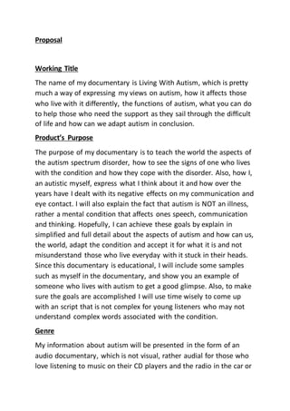 Proposal
Working Title
The name of my documentary is Living With Autism, which is pretty
much a way of expressing my views on autism, how it affects those
who live with it differently, the functions of autism, what you can do
to help those who need the support as they sail through the difficult
of life and how can we adapt autism in conclusion.
Product’s Purpose
The purpose of my documentary is to teach the world the aspects of
the autism spectrum disorder, how to see the signs of one who lives
with the condition and how they cope with the disorder. Also, how I,
an autistic myself, express what I think about it and how over the
years have I dealt with its negative effects on my communication and
eye contact. I will also explain the fact that autism is NOT an illness,
rather a mental condition that affects ones speech, communication
and thinking. Hopefully, I can achieve these goals by explain in
simplified and full detail about the aspects of autism and how can us,
the world, adapt the condition and accept it for what it is and not
misunderstand those who live everyday with it stuck in their heads.
Since this documentary is educational, I will include some samples
such as myself in the documentary, and show you an example of
someone who lives with autism to get a good glimpse. Also, to make
sure the goals are accomplished I will use time wisely to come up
with an script that is not complex for young listeners who may not
understand complex words associated with the condition.
Genre
My information about autism will be presented in the form of an
audio documentary, which is not visual, rather audial for those who
love listening to music on their CD players and the radio in the car or
 