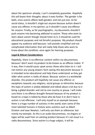 about the spectrum already, I can’t completely guarantee. Hopefully
this will boost their thoughts about it even further. The gender is for
both, since autism affects both genders and not just one. As for
social status, it shouldn’t single out anyone because autism doesn’t
cause any offence in my opinion, so it shouldn’t cause any offence
for anyone. Finally, as for psychographic, my documents shouldn’t
push anyone into becoming addicted to autism. Those who want to
learn about autism though should listen to it, it should be used for
educational purposes and not forceful purposes. My product should
appeal my audience well because I will provide simplified and not
complicated information that will really help those who want to
know about the condition, once again for learning purposes.
Legal & Ethical Considerations
Hopefully, there is no offensive content within my documentary
because I don’t want my product to be known as an offence maker. If
it was, then it would cause upset across those who listen to it. I will
not restrict any young viewers form seeing this document because it
is intended to be educational and help those understand as they get
older what autism is really all about. Because autism is a worldwide
disorder, this product will hopefully not cause any offence or
exceptions towards any religions, social groups or ethnicities because
the topic of autism is widely debated and talked about a lot due to it
being a global disorder and not to one country or group. I will make
sure there is no offence brought forward because of my product is
based on a topic is talked by those who do have it or don’t have it,
autism is not offensive. I will only myself as an example because
there is a huge number of autistics in the world, even some of the
most talented humans in history were autistics such as Albert
Einstein and Isaac Newton, I will only use them as references but
mainly my example. As this is an audio documentary, no slogans or
logos will be used from an existing product because it’s not visual is a
radio documentary. Since autism is a huge subject, it will be
 