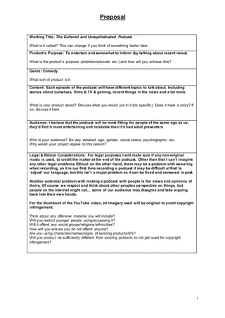 Proposal
1
Working Title: The Cultured and Unsophisticated Podcast
What is it called? This can change if you think of something better later
Product’s Purpose: To entertain and somewhat to inform (by talking about recent news)
What is the product’s purpose (entertain/educate etc.) and how will you achieve this?
Genre: Comedy
What sort of product is it
Content: Each episode of the podcast will have different topics to talk about. Including
stories about ourselves, films & TV & gaming, recent things in the news and a lot more.
What is your product about? Discuss what you would put in it (be specific). Does it have a story? If
so, discuss it here
Audience: I believe that the podcast will be most fitting for people of the same age as us;
they’d find it more entertaining and relatable than if it had adult presenters
Who is your audience? Be very detailed; age, gender, social status, psychographic etc.
Why would your project appeal to this person?
Legal & Ethical Considerations: For legal purposes I will make sure if any non-original
music is used, to credit the maker at the end of the podcast. Other than that I can’t imagine
any other legal problems. Ethical on the other hand, there may be a problem with swearing
when recording, as it is our first time recording a podcast it may be difficult at first to
‘adjust’ our language, but this isn’t a major problem as it can be fixed and censored in post.
Another potential problem with making a podcast with people is the views and opinions of
theirs. Of course we respect and think about other peoples perspective on things, but
people on the internet might not… some of our audience may disagree and take arguing
back into their own hands.
For the thumbnail of the YouTube video, all imagery used will be original to avoid copyright
infringement.
Think about any offensive material you will include?
Will you restrict younger people using/accessing it?
Will it offend any social groups/religions/ethnicities?
How will you ensure you do not offend anyone?
Are you using characters/names/logos of existing products/IPs?
Will you product be sufficiently different from existing products to not get sued for copyright
infringement?
 
