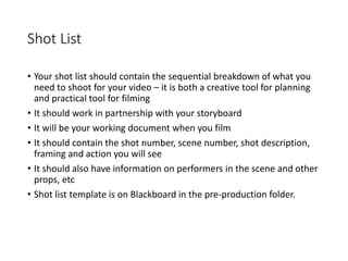 Shot List
• Your shot list should contain the sequential breakdown of what you
need to shoot for your video – it is both a creative tool for planning
and practical tool for filming
• It should work in partnership with your storyboard
• It will be your working document when you film
• It should contain the shot number, scene number, shot description,
framing and action you will see
• It should also have information on performers in the scene and other
props, etc
• Shot list template is on Blackboard in the pre-production folder.
 