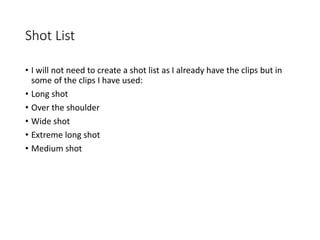 Shot List
• I will not need to create a shot list as I already have the clips but in
some of the clips I have used:
• Long shot
• Over the shoulder
• Wide shot
• Extreme long shot
• Medium shot
 
