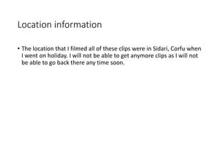 Location information
• The location that I filmed all of these clips were in Sidari, Corfu when
I went on holiday. I will not be able to get anymore clips as I will not
be able to go back there any time soon.
 