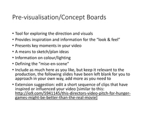 Pre-visualisation/Concept Boards
• Tool for exploring the direction and visuals
• Provides inspiration and information for the “look & feel”
• Presents key moments in your video
• A means to sketch/plan ideas
• Information on colour/lighting
• Defining the “mise-en-scene”
• Include as much here as you like, but keep it relevant to the
production, the following slides have been left blank for you to
approach in your own way, add more as you need to
• Extension suggestion: edit a short sequence of clips that have
inspired or influenced your video [similar to this:
http://io9.com/5941145/this-directors-video-pitch-for-hunger-
games-might-be-better-than-the-real-movie]
 