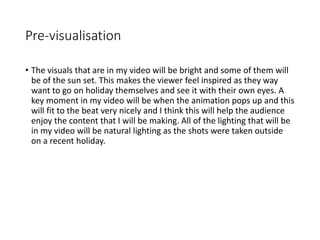 Pre-visualisation
• The visuals that are in my video will be bright and some of them will
be of the sun set. This makes the viewer feel inspired as they way
want to go on holiday themselves and see it with their own eyes. A
key moment in my video will be when the animation pops up and this
will fit to the beat very nicely and I think this will help the audience
enjoy the content that I will be making. All of the lighting that will be
in my video will be natural lighting as the shots were taken outside
on a recent holiday.
 