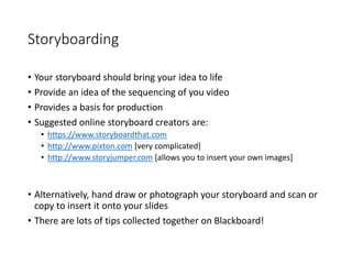 Storyboarding
• Your storyboard should bring your idea to life
• Provide an idea of the sequencing of you video
• Provides a basis for production
• Suggested online storyboard creators are:
• https://www.storyboardthat.com
• http://www.pixton.com [very complicated]
• http://www.storyjumper.com [allows you to insert your own images]
• Alternatively, hand draw or photograph your storyboard and scan or
copy to insert it onto your slides
• There are lots of tips collected together on Blackboard!
 