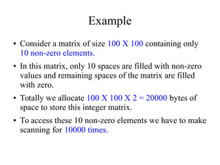 Example
● Consider a matrix of size 100 X 100 containing only
10 non-zero elements.
● In this matrix, only 10 spaces are filled with non-zero
values and remaining spaces of the matrix are filled
with zero.
● Totally we allocate 100 X 100 X 2 = 20000 bytes of
space to store this integer matrix.
● To access these 10 non-zero elements we have to make
scanning for 10000 times.
 