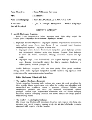 Nama Mahasiswa : Donna Wibiananda Suryaman
NIM : 55118010016
Nama Dosen Pengampu : Bapak Prof. Dr. Hapzi Ali, Ir, MM, CMA. MPM
Mata Kuliah : Quiz 4. Strategic Management ; Analisis Lingkungan
Internal Organisasi
EXECUTIVE SUMMARY
1. Analisis Lingkungan Organisasi
Porter (1980) mengemukakan bahwa lingkungan usaha dapat dibagi menjadi dua
kategori, yaitu : Lingkungan Eksternal dan Lingkungan Internal.
a. Lingkungan Eksternal Organisasi / Lingkungan Organisasi (Organizational Environment)
yaitu meliputi semua elemen yang berada di luar organisasi tetapi berpotensi
mempengaruhi organisasi. Lingkungan ini terdiri atas :
 Lingkungan Umum (General Environment) merupakan Lapisan lingkungan eksternal
yang mempengaruhi organisasi secara tidak langsung. Termasuk dalam lingkungan
ini antara lain dimensi internasional, teknologi, sosiokultur, ekonomi dan legal
politik.
 Lingkungan Tugas (Task Environment) yaitu Lapisan lingkungan eksternal yang
secara langsung mempengaruhi operasi dan kinerja organisasi. Lingkungan ini
meliputi pesaing, pemasok, pelanggan dll.
Analisis lingkungan merupakan salah satu unsur penting dalam proses manajemen
strategi, sebab analisis lingkungan menghasilkan sejumlah informasi yang diperlukan untuk
menilai dan melihat masa depan organisasi/perusahaan.
Faktor Lingkungan Mikro terdiri dari :
 The suppliers / Producers (Pemasok)
Sebuah perusahaan bergantung pada produsen dan vendor lain untuk persediaan dan
faktor produksi lainnya, seperti tenaga kerja, utilitas dan peralatan yang dibutuhkan untuk
memproduksi dan mengirimkan produk ke pelanggan. Akibatnya, kejadian yang
mempengaruhi produsen atau vendor juga berpotensi mempengaruhi kepuasan
pelanggan. Pemasok dapat mengendalikan keberhasilan bisnis saat mereka memegang
kekuasaan. Pemasok memegang kekuasaan saat mereka menjadi satu-satunya pemasok
terbesar barang mereka.
 The resellers / Marketing intermediaries
Jika produk yang dihasilkan oleh perusahaan dipasarkan oleh pengecer pihak ketiga atau
perantara pasar seperti pengecer, pedagang grosir, dan lain-lain, keberhasilan pemasaran
dipengaruhi oleh pengecer pihak ke-3 tersebut.
 