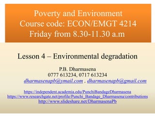 P.B. Dharmasena
0777 613234, 0717 613234
dharmasenapb@ymail.com , dharmasenapb@gmail.com
https://independent.academia.edu/PunchiBandageDharmasena
https://www.researchgate.net/profile/Punchi_Bandage_Dharmasena/contributions
http://www.slideshare.net/DharmasenaPb
Poverty and Environment
Course code: ECON/EMGT 4214
Friday from 8.30-11.30 a.m
Lesson 4 – Environmental degradation
P.B. Dharmasena
0777 613234, 0717 613234
dharmasenapb@ymail.com , dharmasenapb@gmail.com
https://independent.academia.edu/PunchiBandageDharmasena
https://www.researchgate.net/profile/Punchi_Bandage_Dharmasena/contributions
http://www.slideshare.net/DharmasenaPb
 