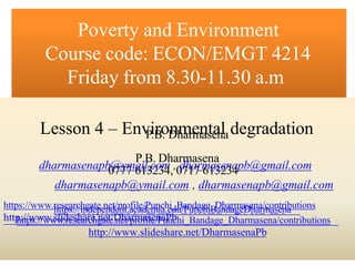 0777 613234, 0717 613234
https://independent.academia.edu/PunchiBandageDharmasena
Poverty and Environment
Course code: ECON/EMGT 4214
Friday from 8.30-11.30 a.m
Lesson 4 – Env
P
i
.B
ro
. D
nh
m
are
m
n
as
te
a
n
ladegradation
P.B. Dharmasena
dharmasenapb
0
@
77
y7
m6
a1
il3
.c
2
o
3
m
4,,0
d
7
h
1
a
7
rm
61
a3
s2
en
3a
4pb@gmail.com
dharmasenapb@ymail.com , dharmasenapb@gmail.com
https://www.r
h
e
ts
tp
es
a:
r/c
/i
h
n
g
d
ae
tp
e.
e
n
n
e
d
t/
ep
n
rto
.a
fi
cla
ed
/P
eu
m
n
ic
ah
.e
id
_u
B
/a
P
n
u
d
n
a
cg
h
e
i_
B
D
an
hd
aa
rm
ge
aD
se
h
n
aa
r/
m
co
an
se
tr
n
ia
butions
http
h:t/t/
p
w
s:w
//w
ww
.sw
li.
d
re
es
se
ha
a
rr
ce
h
.g
na
ette
/.
D
ne
hta
/p
rr
m
of
ais
le
e/n
Pa
u
P
nb
chi_Bandage_Dharmasena/contributions
http://www.slideshare.net/DharmasenaPb
 
