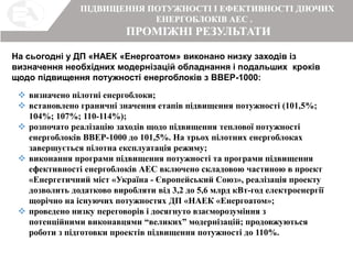 ПРОМІЖНІ РЕЗУЛЬТАТИ
ПІДВИЩЕННЯ ПОТУЖНОСТІ І ЕФЕКТИВНОСТІ ДІЮЧИХ
ЕНЕРГОБЛОКІВ АЕС .
На сьогодні у ДП «НАЕК «Енергоатом» виконано низку заходів із
визначення необхідних модернізацій обладнання і подальших кроків
щодо підвищення потужності енергоблоків з ВВЕР-1000:
 визначено пілотні енергоблоки;
 встановлено граничні значення етапів підвищення потужності (101,5%;
104%; 107%; 110-114%);
 розпочато реалізацію заходів щодо підвищення теплової потужності
енергоблоків ВВЕР-1000 до 101,5%. На трьох пілотних енергоблоках
завершується пілотна експлуатація режиму;
 виконання програми підвищення потужності та програми підвищення
ефективності енергоблоків АЕС включено складовою частиною в проект
«Енергетичний міст «Україна - Європейський Союз», реалізація проекту
дозволить додатково виробляти від 3,2 до 5,6 млрд кВт-год електроенергії
щорічно на існуючих потужностях ДП «НАЕК «Енергоатом»;
 проведено низку переговорів і досягнуто взаєморозуміння з
потенційними виконавцями “великих” модернізацій; продовжуються
роботи з підготовки проектів підвищення потужності до 110%.
 