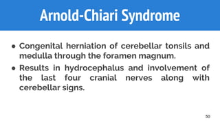50
Arnold-Chiari Syndrome
● Congenital herniation of cerebellar tonsils and
medulla through the foramen magnum.
● Results in hydrocephalus and involvement of
the last four cranial nerves along with
cerebellar signs.
 