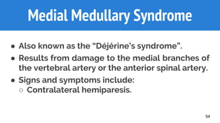 54
Medial Medullary Syndrome
● Also known as the “Déjérine’s syndrome”.
● Results from damage to the medial branches of
the vertebral artery or the anterior spinal artery.
● Signs and symptoms include:
○ Contralateral hemiparesis.
 