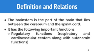 Definition and Relations
● The brainstem is the part of the brain that lies
between the cerebrum and the spinal cord.
● It has the following important functions:
○ Regulatory functions (respiratory and
cardiovascular centers along with autonomic
functions)
6
 