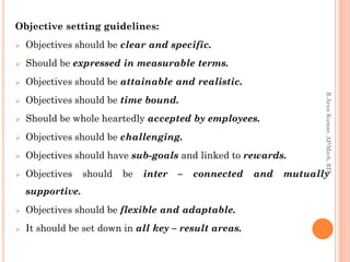 Objective setting guidelines:
 Objectives should be clear and specific.
 Should be expressed in measurable terms.
 Objectives should be attainable and realistic.
 Objectives should be time bound.
 Should be whole heartedly accepted by employees.
 Objectives should be challenging.
 Objectives should have sub-goals and linked to rewards.
 Objectives should be inter – connected and mutually
supportive.
 Objectives should be flexible and adaptable.
 It should be set down in all key – result areas.
R.ArunKumar,AP/Mech,RIT
 
