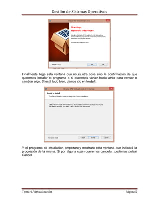 Gestión de Sistemas Operativos
Tema 4. Virtualización Página 5
Finalmente llega esta ventana que no es otra cosa sino la confirmación de que
queremos instalar el programa o si queremos volver hacia atrás para revisar o
cambiar algo. Si está todo bien, damos clic en Install.
Y el programa de instalación empezara y mostrará esta ventana que indicará la
progresión de la misma. Si por alguna razón queremos cancelar, podemos pulsar
Cancel.
 