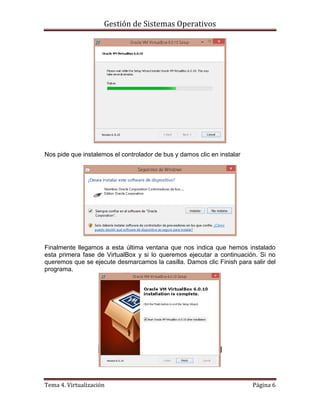 Gestión de Sistemas Operativos
Tema 4. Virtualización Página 6
Nos pide que instalemos el controlador de bus y damos clic en instalar
Finalmente llegamos a esta última ventana que nos indica que hemos instalado
esta primera fase de VirtualBox y si lo queremos ejecutar a continuación. Si no
queremos que se ejecute desmarcamos la casilla. Damos clic Finish para salir del
programa.
 