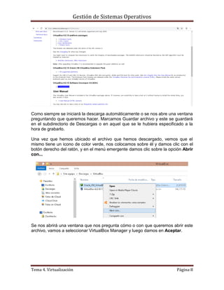 Gestión de Sistemas Operativos
Tema 4. Virtualización Página 8
Como siempre se iniciará la descarga automáticamente o se nos abre una ventana
preguntando que queremos hacer. Marcamos Guardar archivo y este se guardará
en el subdirectorio de Descargas o en aquel que se le hubiera especificado a la
hora de grabarlo.
Una vez que hemos ubicado el archivo que hemos descargado, vemos que el
mismo tiene un icono de color verde, nos colocamos sobre él y damos clic con el
botón derecho del ratón, y en el menú emergente damos clic sobre la opción Abrir
con...
Se nos abrirá una ventana que nos pregunta cómo o con que queremos abrir este
archivo, vamos a seleccionar VirtualBox Manager y luego damos en Aceptar.
 
