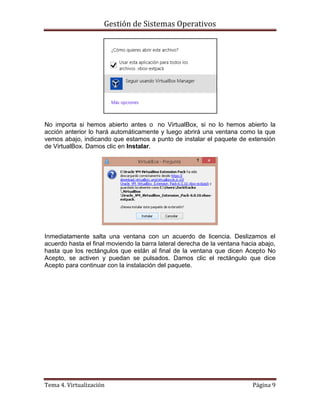 Gestión de Sistemas Operativos
Tema 4. Virtualización Página 9
No importa si hemos abierto antes o no VirtualBox, si no lo hemos abierto la
acción anterior lo hará automáticamente y luego abrirá una ventana como la que
vemos abajo, indicando que estamos a punto de instalar el paquete de extensión
de VirtualBox. Damos clic en Instalar.
Inmediatamente salta una ventana con un acuerdo de licencia. Deslizamos el
acuerdo hasta el final moviendo la barra lateral derecha de la ventana hacia abajo,
hasta que los rectángulos que están al final de la ventana que dicen Acepto No
Acepto, se activen y puedan se pulsados. Damos clic el rectángulo que dice
Acepto para continuar con la instalación del paquete.
 