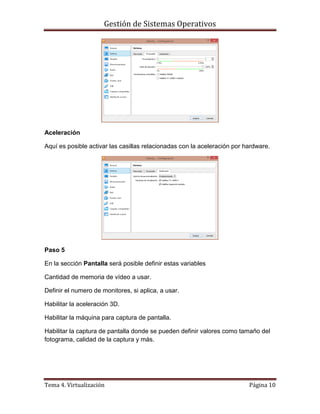 Gestión de Sistemas Operativos
Tema 4. Virtualización Página 10
Aceleración
Aquí es posible activar las casillas relacionadas con la aceleración por hardware.
Paso 5
En la sección Pantalla será posible definir estas variables
Cantidad de memoria de vídeo a usar.
Definir el numero de monitores, si aplica, a usar.
Habilitar la aceleración 3D.
Habilitar la máquina para captura de pantalla.
Habilitar la captura de pantalla donde se pueden definir valores como tamaño del
fotograma, calidad de la captura y más.
 