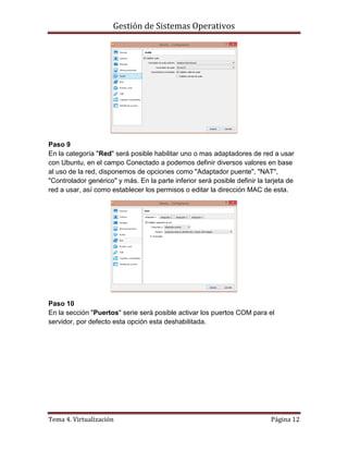 Gestión de Sistemas Operativos
Tema 4. Virtualización Página 12
Paso 9
En la categoría "Red" será posible habilitar uno o mas adaptadores de red a usar
con Ubuntu, en el campo Conectado a podemos definir diversos valores en base
al uso de la red, disponemos de opciones como "Adaptador puente", "NAT",
"Controlador genérico" y más. En la parte inferior será posible definir la tarjeta de
red a usar, así como establecer los permisos o editar la dirección MAC de esta.
Paso 10
En la sección "Puertos" serie será posible activar los puertos COM para el
servidor, por defecto esta opción esta deshabilitada.
 