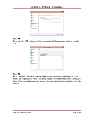 Gestión de Sistemas Operativos
Tema 4. Virtualización Página 13
Paso 11
En la sección USB podemos añadir los puertos USB necesarios hasta la versión
3.0:
Paso 12
En la categoría "Carpetas compartidas" podemos dar clic en el icono "+" para
añadir las carpetas que han de ser compartidas entre el servidor virtual y el equipo
físico. Esta carpeta la podremos automontar automáticamente o establecer de solo
lectura:
 
