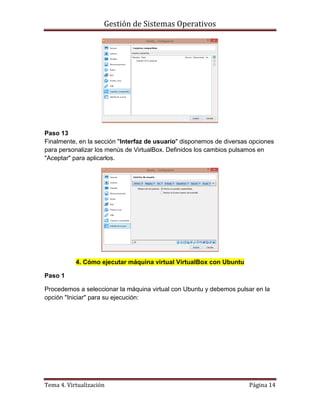 Gestión de Sistemas Operativos
Tema 4. Virtualización Página 14
Paso 13
Finalmente, en la sección "Interfaz de usuario" disponemos de diversas opciones
para personalizar los menús de VirtualBox. Definidos los cambios pulsamos en
"Aceptar" para aplicarlos.
4. Cómo ejecutar máquina virtual VirtualBox con Ubuntu
Paso 1
Procedemos a seleccionar la máquina virtual con Ubuntu y debemos pulsar en la
opción "Iniciar" para su ejecución:
 