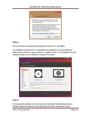 Gestión de Sistemas Operativos
Tema 4. Virtualización Página 16
Paso 4
Para comenzar el proceso de instalación de Ubuntu en VirtualBox:
La instalación comienza con un asistente de instalación en el que debemos
seleccionar el idioma a usar y pulsar en “instalar Ubuntu”. Su instalación ha sido
bastante rápida, nos ha llevado un total de 9 minutos.
Paso 5
En la siguiente pantalla nos da la opción de descargar las actualizaciones e
instalar software de terceros para reproducir archivos multimedia y otros.
 