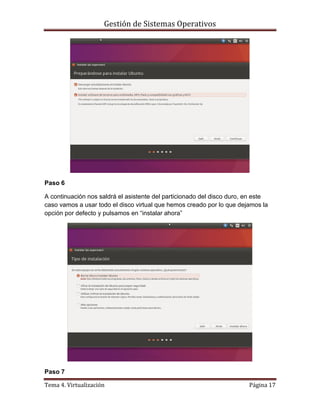 Gestión de Sistemas Operativos
Tema 4. Virtualización Página 17
Paso 6
A continuación nos saldrá el asistente del particionado del disco duro, en este
caso vamos a usar todo el disco virtual que hemos creado por lo que dejamos la
opción por defecto y pulsamos en “instalar ahora”
Paso 7
 