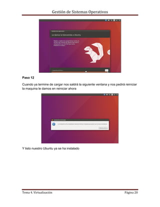 Gestión de Sistemas Operativos
Tema 4. Virtualización Página 20
Paso 12
Cuando ya termine de cargar nos saldrá la siguiente ventana y nos pedirá reiniciar
la maquina le damos en reiniciar ahora
Y listo nuestro Ubuntu ya se ha instalado
 