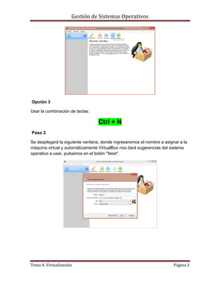 Gestión de Sistemas Operativos
Tema 4. Virtualización Página 3
Opción 3
Usar la combinación de teclas:
Ctrl + N
Paso 2
Se desplegará la siguiente ventana, donde ingresaremos el nombre a asignar a la
máquina virtual y automáticamente VirtualBox nos dará sugerencias del sistema
operativo a usar. pulsamos en el botón "Next".
 