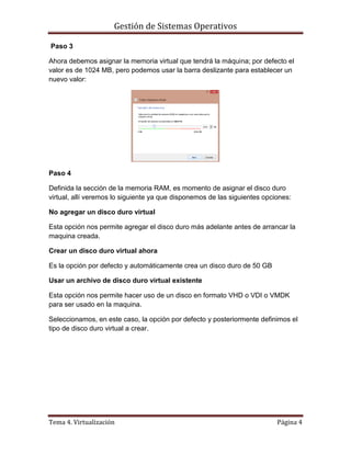 Gestión de Sistemas Operativos
Tema 4. Virtualización Página 4
Paso 3
Ahora debemos asignar la memoria virtual que tendrá la máquina; por defecto el
valor es de 1024 MB, pero podemos usar la barra deslizante para establecer un
nuevo valor:
Paso 4
Definida la sección de la memoria RAM, es momento de asignar el disco duro
virtual, allí veremos lo siguiente ya que disponemos de las siguientes opciones:
No agregar un disco duro virtual
Esta opción nos permite agregar el disco duro más adelante antes de arrancar la
maquina creada.
Crear un disco duro virtual ahora
Es la opción por defecto y automáticamente crea un disco duro de 50 GB
Usar un archivo de disco duro virtual existente
Esta opción nos permite hacer uso de un disco en formato VHD o VDI o VMDK
para ser usado en la maquina.
Seleccionamos, en este caso, la opción por defecto y posteriormente definimos el
tipo de disco duro virtual a crear.
 
