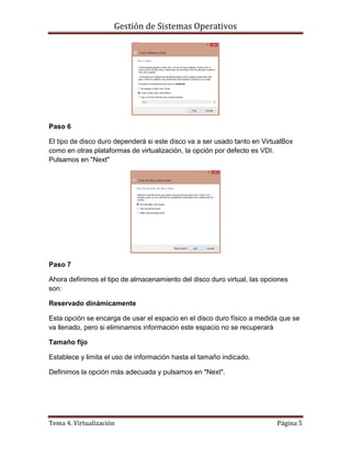 Gestión de Sistemas Operativos
Tema 4. Virtualización Página 5
Paso 6
El tipo de disco duro dependerá si este disco va a ser usado tanto en VirtualBox
como en otras plataformas de virtualización, la opción por defecto es VDI.
Pulsamos en "Next"
Paso 7
Ahora definimos el tipo de almacenamiento del disco duro virtual, las opciones
son:
Reservado dinámicamente
Esta opción se encarga de usar el espacio en el disco duro físico a medida que se
va llenado, pero si eliminamos información este espacio no se recuperará
Tamaño fijo
Establece y limita el uso de información hasta el tamaño indicado.
Definimos la opción más adecuada y pulsamos en "Next".
 