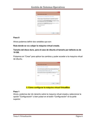 Gestión de Sistemas Operativos
Tema 4. Virtualización Página 6
Paso 8
Ahora podemos definir dos variables que son:
Ruta donde se va a alojar la máquina virtual creada.
Tamaño del disco duro, para el caso de Ubuntu el tamaño por defecto es de
10 GB.
Pulsamos en "Crear" para aplicar los cambios y poder acceder a la maquina virtual
de Ubuntu.
3. Cómo configurar la máquina virtual VirtualBox
Paso 1
Ahora, podemos dar clic derecho sobre la maquina virtual creada y seleccionar la
opción "Configuración" o bien pulsar en el botón "Configuración" en la parte
superior:
 